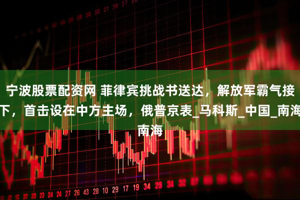 宁波股票配资网 菲律宾挑战书送达，解放军霸气接下，首击设在中方主场，俄普京表_马科斯_中国_南海