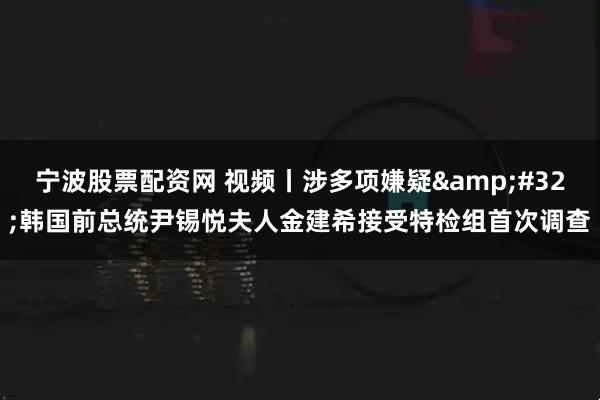 宁波股票配资网 视频丨涉多项嫌疑&#32;韩国前总统尹锡悦夫人金建希接受特检组首次调查
