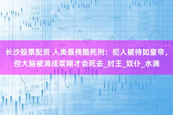 长沙股票配资 人类最残酷死刑：犯人被待如皇帝，但大脑被滴成浆糊才会死去_纣王_奴仆_水滴