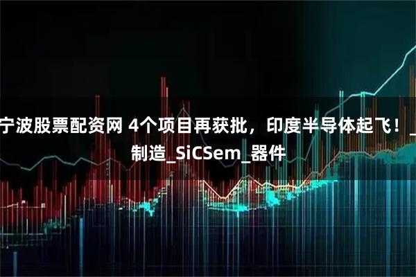 宁波股票配资网 4个项目再获批，印度半导体起飞！_制造_SiCSem_器件
