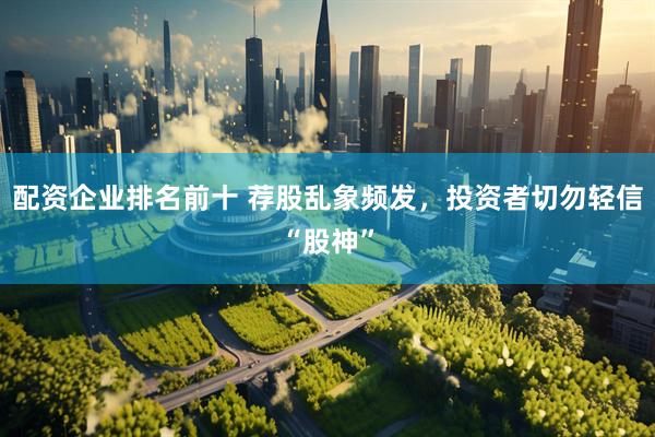配资企业排名前十 荐股乱象频发，投资者切勿轻信“股神”