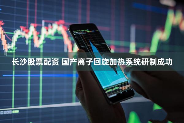 长沙股票配资 国产离子回旋加热系统研制成功