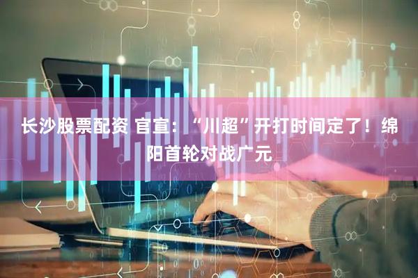 长沙股票配资 官宣：“川超”开打时间定了！绵阳首轮对战广元