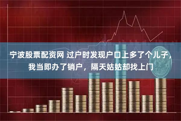 宁波股票配资网 过户时发现户口上多了个儿子，我当即办了销户，隔天姑姑却找上门