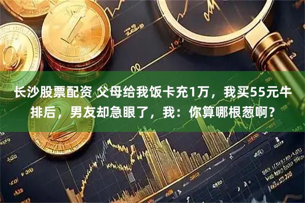 长沙股票配资 父母给我饭卡充1万，我买55元牛排后，男友却急眼了，我：你算哪根葱啊？