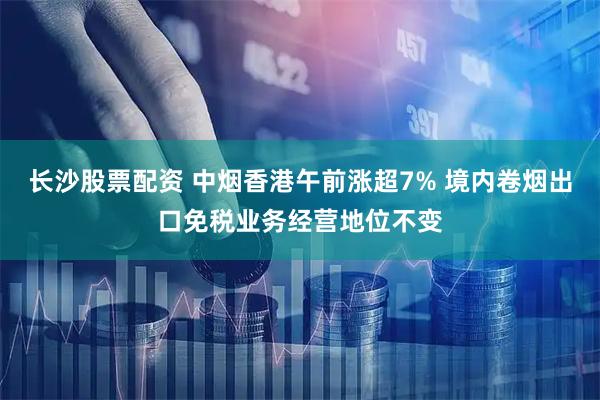 长沙股票配资 中烟香港午前涨超7% 境内卷烟出口免税业务经营地位不变