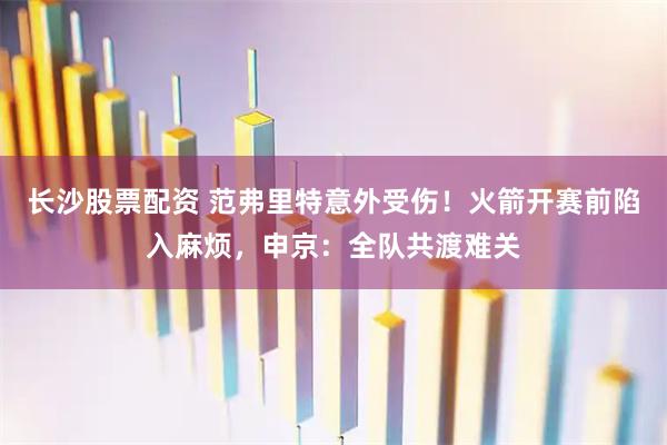 长沙股票配资 范弗里特意外受伤！火箭开赛前陷入麻烦，申京：全队共渡难关