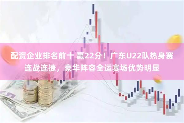 配资企业排名前十 赢22分！广东U22队热身赛连战连捷，豪华阵容全运赛场优势明显