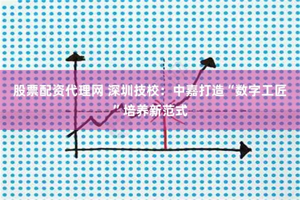 股票配资代理网 深圳技校：中嘉打造“数字工匠”培养新范式