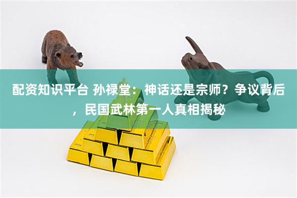配资知识平台 孙禄堂：神话还是宗师？争议背后，民国武林第一人真相揭秘