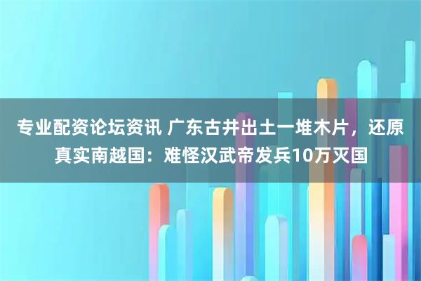 专业配资论坛资讯 广东古井出土一堆木片，还原真实南越国：难怪汉武帝发兵10万灭国