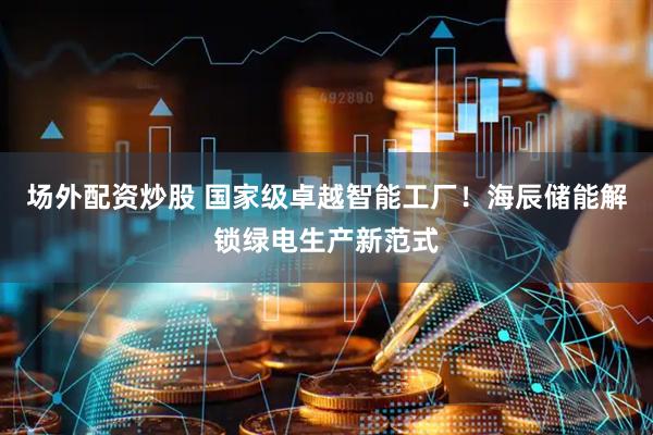 场外配资炒股 国家级卓越智能工厂！海辰储能解锁绿电生产新范式